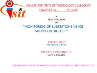 SHARAD INSTITUTE OF TECHNOLOGY COLLEGE OF
ENGINEERING, YADRAV
A
PRESENTATION
ON
“MONITORING OF SUBSTATIONS USING
MICROCONTROLLER ”
PRESENTED BY
Mr. Mohsin I. Sutar
Mr. V. V Khandare
UNDER THE GUIDANCE OF
DEPARTMENT OF ELECTRONICS AND TELE-COMMUNICATION ENGG.
 