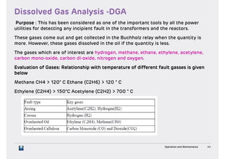 Purpose : This has been considered as one of the important tools by all the powerPurpose : This has been considered as one of the important tools by all the power
utilities for detecting any incipient fault in the transformers and the reactors.utilities for detecting any incipient fault in the transformers and the reactors.
These gases come out and get collected in the Buchholz relay when the quantity isThese gases come out and get collected in the Buchholz relay when the quantity is
more. However, these gases dissolved in the oil if the quantity is less.more. However, these gases dissolved in the oil if the quantity is less.
The gases which are of interest are hydrogen, methane, ethane, ethylene, acetylene,The gases which are of interest are hydrogen, methane, ethane, ethylene, acetylene,
carbon mono-oxide, carbon di-oxide, nitrogen and oxygen.carbon mono-oxide, carbon di-oxide, nitrogen and oxygen.
Evaluation of Gases: Relationship with temperature of different fault gasses is givenEvaluation of Gases: Relationship with temperature of different fault gasses is given
belowbelow
Methane CH4 > 120° C Ethane (C2H6) > 120 ° CMethane CH4 > 120° C Ethane (C2H6) > 120 ° C
Ethylene (C2H4) > 150°C Acetylene (C2H2) > 700 ° CEthylene (C2H4) > 150°C Acetylene (C2H2) > 700 ° C
Operation and Maintenance 44
 