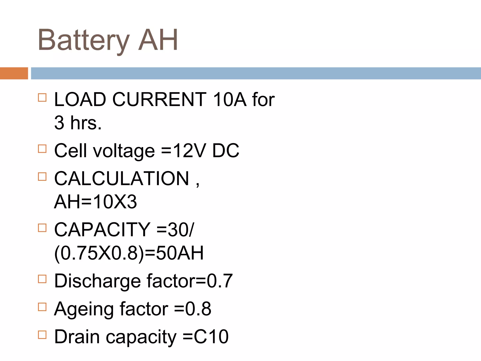 Battery AH
 LOAD CURRENT 10A for
3 hrs.
 Cell voltage =12V DC
 CALCULATION ,
AH=10X3
 CAPACITY =30/
(0.75X0.8)=50AH
 Discharge factor=0.7
 Ageing factor =0.8
 Drain capacity =C10
 