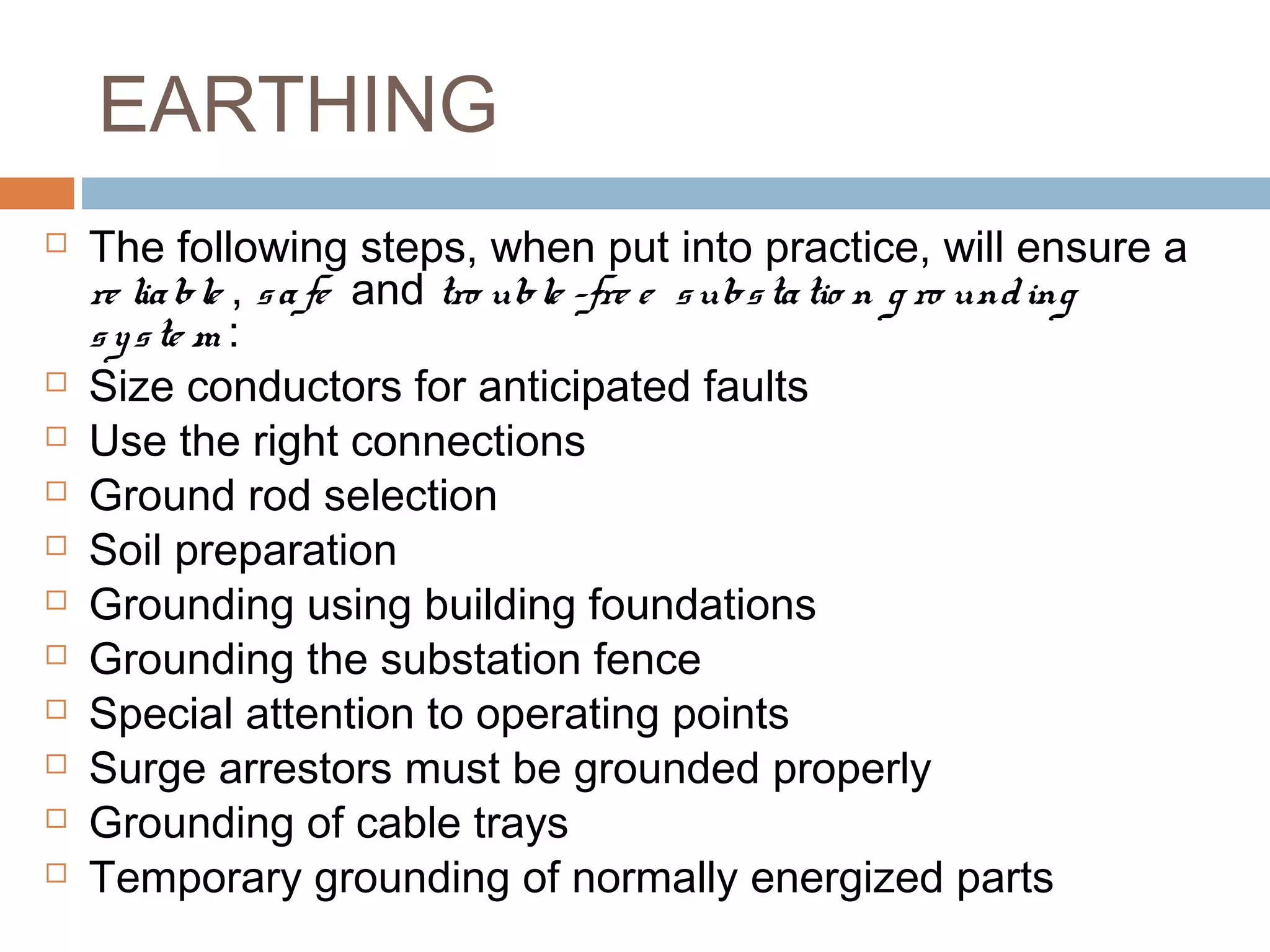 EARTHING
 The following steps, when put into practice, will ensure a
re liable , safe and tro uble -fre e  substatio n g ro unding  
syste m :
 Size conductors for anticipated faults
 Use the right connections
 Ground rod selection
 Soil preparation
 Grounding using building foundations
 Grounding the substation fence 
 Special attention to operating points 
 Surge arrestors must be grounded properly 
 Grounding of cable trays 
 Temporary grounding of normally energized parts 
 
