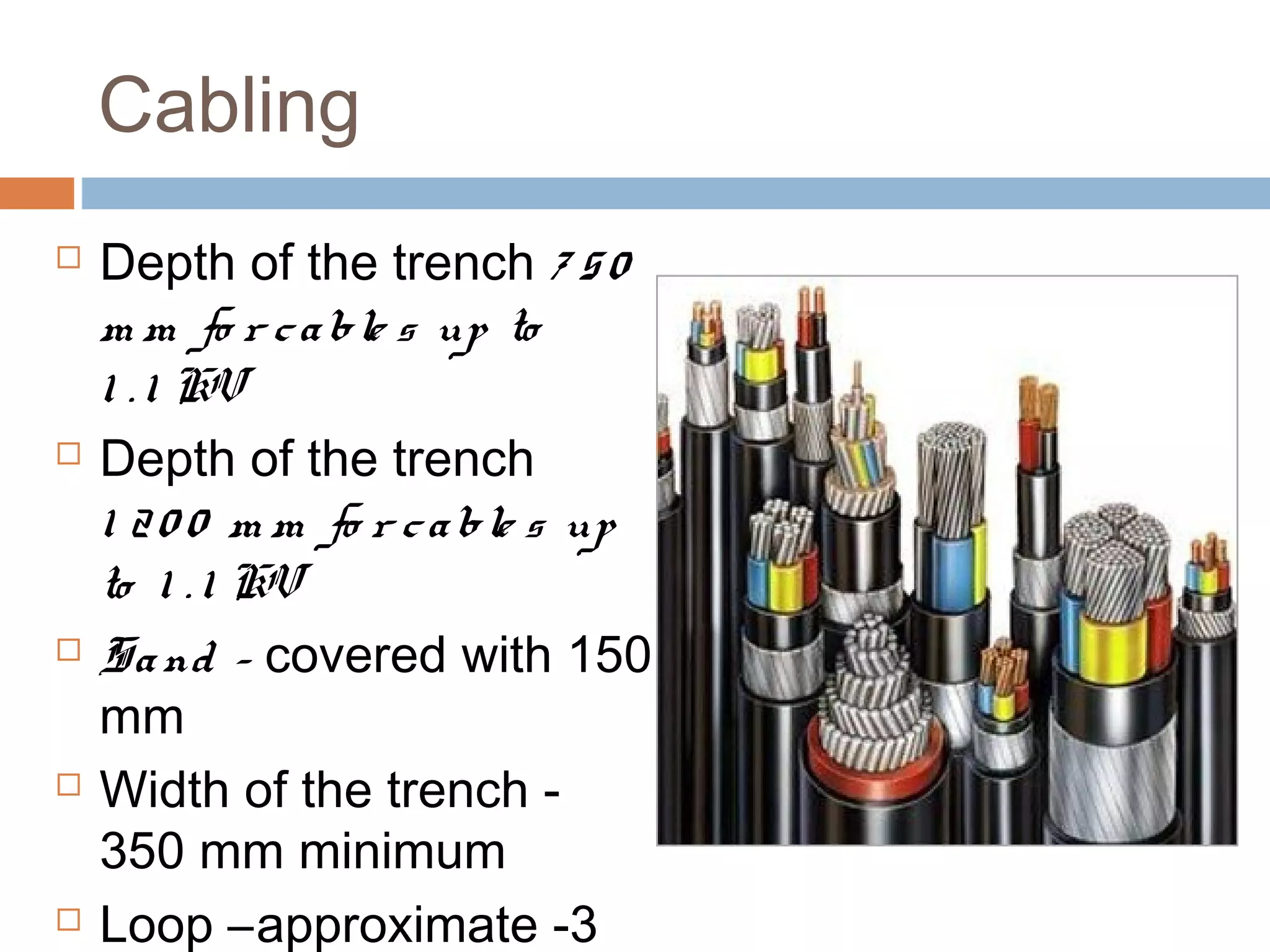 Cabling
 Depth of the trench 7 50
m m fo r cable s up to
1 . 1 KV
 Depth of the trench
1 20 0 m m fo r cable s up
to 1 . 1 KV
 Sand - covered with 150
mm
 Width of the trench -
350 mm minimum
 Loop –approximate -3
 