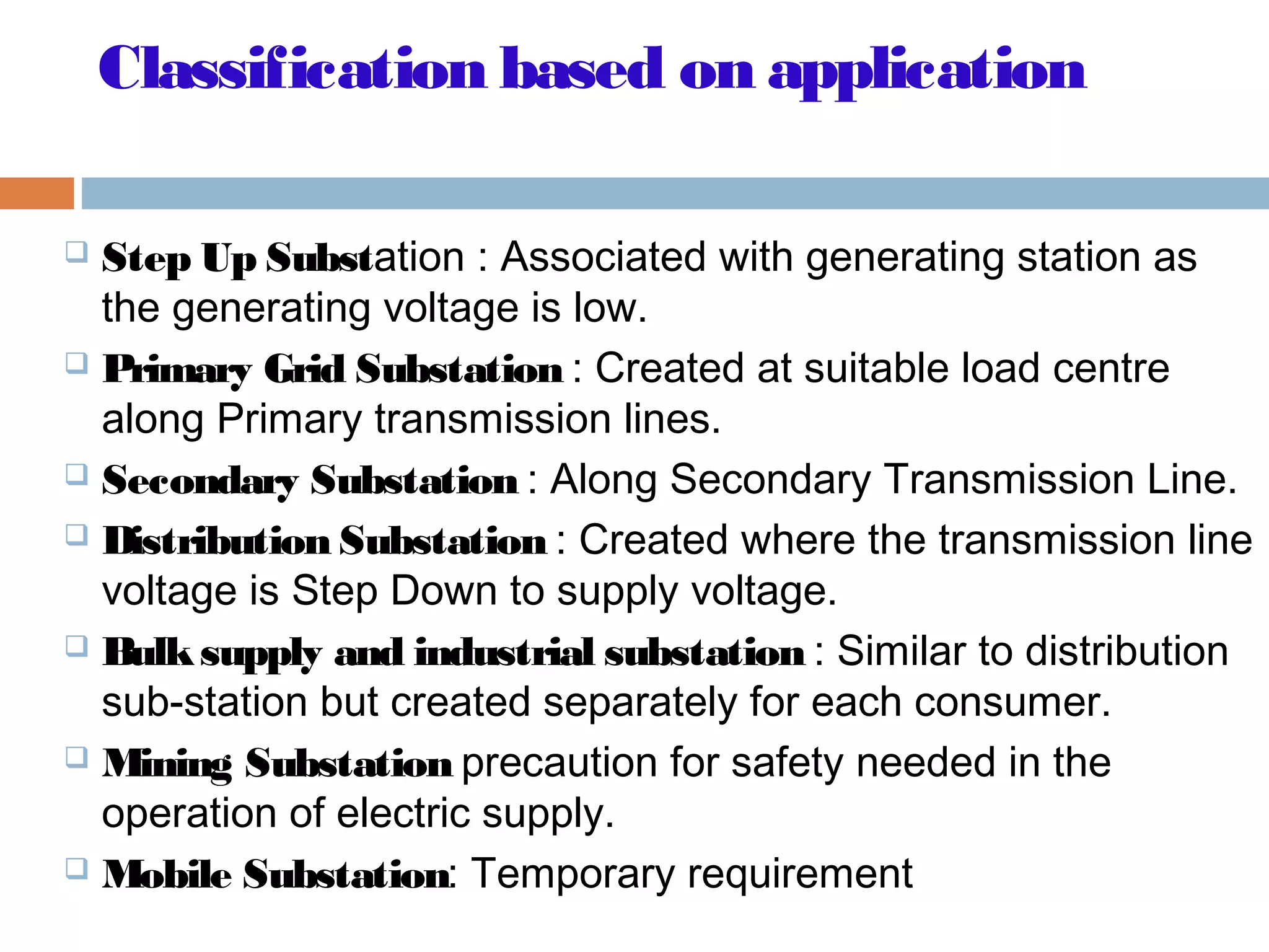 Classification based on application
 Step Up Substation : Associated with generating station as
the generating voltage is low.
 Primary Grid Substation : Created at suitable load centre
along Primary transmission lines.
 Secondary Substation : Along Secondary Transmission Line.
 Distribution Substation : Created where the transmission line
voltage is Step Down to supply voltage.
 Bulksupply and industrial substation : Similar to distribution
sub-station but created separately for each consumer.
 Mining Substation precaution for safety needed in the
operation of electric supply.
 Mobile Substation: Temporary requirement
 