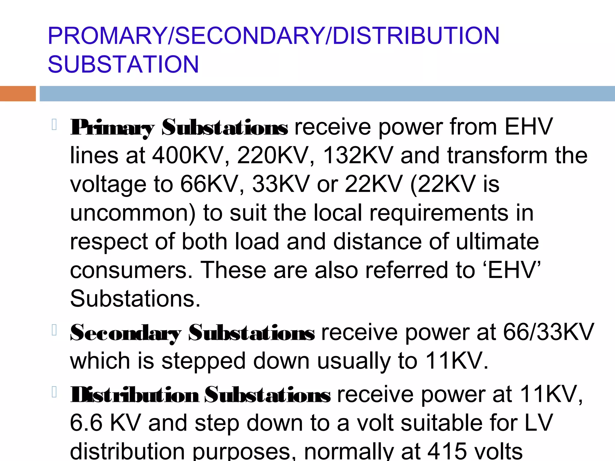 PROMARY/SECONDARY/DISTRIBUTION
SUBSTATION
 Primary Substations receive power from EHV
lines at 400KV, 220KV, 132KV and transform the
voltage to 66KV, 33KV or 22KV (22KV is
uncommon) to suit the local requirements in
respect of both load and distance of ultimate
consumers. These are also referred to ‘EHV’
Substations.
 Secondary Substations receive power at 66/33KV
which is stepped down usually to 11KV.
 Distribution Substations receive power at 11KV,
6.6 KV and step down to a volt suitable for LV
distribution purposes, normally at 415 volts
 