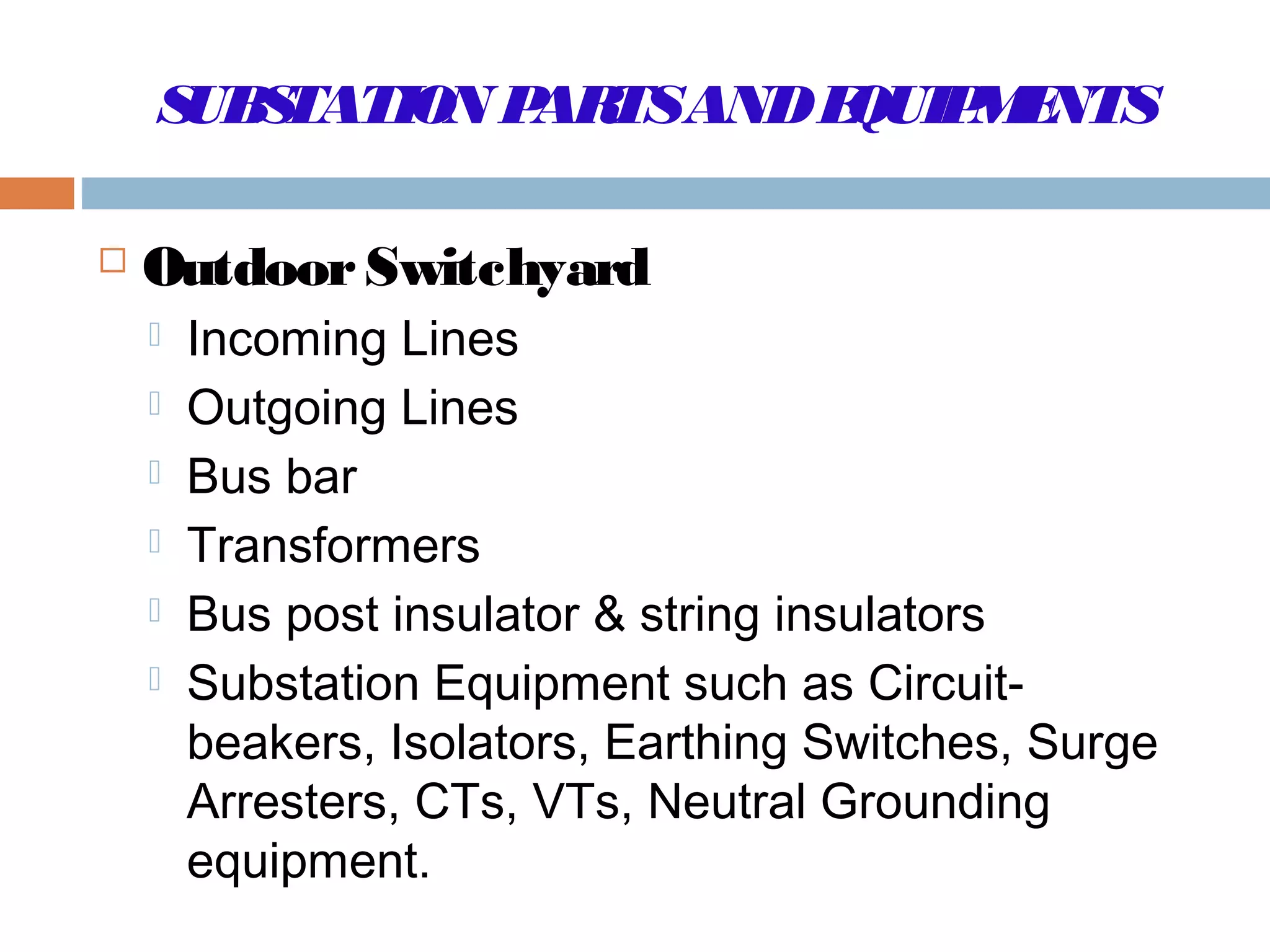 SUBSTATION PARTSANDEQUIPMENTS
 OutdoorSwitchyard
 Incoming Lines
 Outgoing Lines
 Bus bar
 Transformers
 Bus post insulator & string insulators
 Substation Equipment such as Circuit-
beakers, Isolators, Earthing Switches, Surge
Arresters, CTs, VTs, Neutral Grounding
equipment.
 