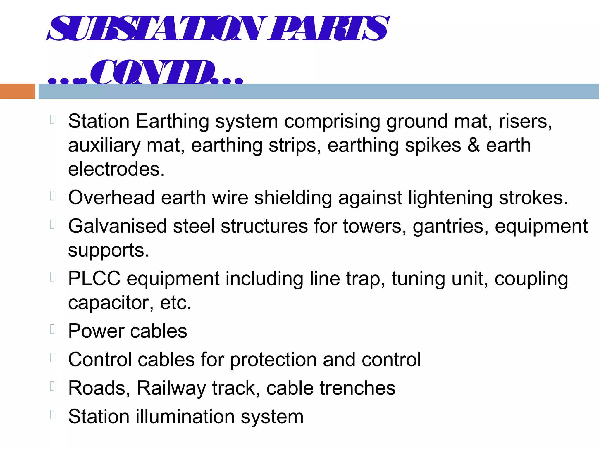 SUBSTATION PARTS
….CONTD…
 Station Earthing system comprising ground mat, risers,
auxiliary mat, earthing strips, earthing spikes & earth
electrodes.
 Overhead earth wire shielding against lightening strokes.
 Galvanised steel structures for towers, gantries, equipment
supports.
 PLCC equipment including line trap, tuning unit, coupling
capacitor, etc.
 Power cables
 Control cables for protection and control
 Roads, Railway track, cable trenches
 Station illumination system
 