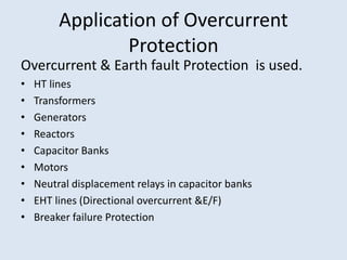 Application of Overcurrent
Protection
Overcurrent & Earth fault Protection is used.
• HT lines
• Transformers
• Generators
• Reactors
• Capacitor Banks
• Motors
• Neutral displacement relays in capacitor banks
• EHT lines (Directional overcurrent &E/F)
• Breaker failure Protection
 