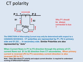 CT polarity
P 2
The DIRECTION of Alternating Current may only be determined with respect to a
COMMON REFERENCE. CT polarities are represented by P1, P2 in primary
side and S1,S2…. In secondary side. Similar Polarities are also
represented by “dots”
When Current flows in P1 to P2 direction through the primary of CT,
current flows out S1 to S2 direction from CT secondaries. When primary
current is reversed (P2 to P1) secondary current direction is also
reversed (S2 to S1)
Note : Clear idea about CT polarity and output current direction is required to understand
working of Differential Protection
P 1
S1
Relay
Why P1 should
be always
connected to bus
?
S2
 