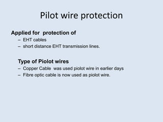 Pilot wire protection
Applied for protection of
– EHT cables
– short distance EHT transmission lines.
Type of Piolot wires
– Copper Cable was used piolot wire in earlier days
– Fibre optic cable is now used as piolot wire.
 