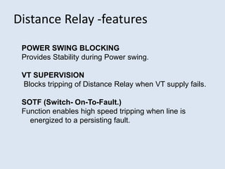 Distance Relay -features
POWER SWING BLOCKING
Provides Stability during Power swing.
VT SUPERVISION
Blocks tripping of Distance Relay when VT supply fails.
SOTF (Switch- On-To-Fault.)
Function enables high speed tripping when line is
energized to a persisting fault.
 