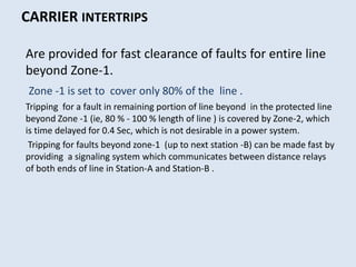 CARRIER INTERTRIPS
Are provided for fast clearance of faults for entire line
beyond Zone-1.
Zone -1 is set to cover only 80% of the line .
Tripping for a fault in remaining portion of line beyond in the protected line
beyond Zone -1 (ie, 80 % - 100 % length of line ) is covered by Zone-2, which
is time delayed for 0.4 Sec, which is not desirable in a power system.
Tripping for faults beyond zone-1 (up to next station -B) can be made fast by
providing a signaling system which communicates between distance relays
of both ends of line in Station-A and Station-B .
 