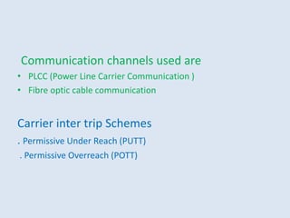 Communication channels used are
• PLCC (Power Line Carrier Communication )
• Fibre optic cable communication
Carrier inter trip Schemes
. Permissive Under Reach (PUTT)
. Permissive Overreach (POTT)
 