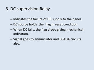 3. DC supervision Relay
– Indicates the failure of DC supply to the panel.
– DC source holds the flag in reset condition
– When DC fails, the flag drops giving mechanical
indication.
– Signal goes to annunciator and SCADA circuits
also.
 