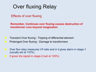 Over fluxing Relay
 Transient Over fluxing - Tripping of differential element
 Prolonged Over fluxing - Damage to transformers
 Over flux relay measures V/f ratio and in it gives alarm in stage-1
(usually set at 110%)
 It gives trip signal in stage-2 (set at 120%)
Effects of over fluxing
Remember, Continues over fluxing causes destruction of
transformer core beyond imagination
 