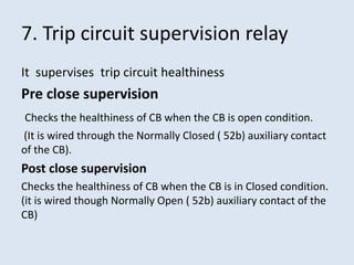 7. Trip circuit supervision relay
It supervises trip circuit healthiness
Pre close supervision
Checks the healthiness of CB when the CB is open condition.
(It is wired through the Normally Closed ( 52b) auxiliary contact
of the CB).
Post close supervision
Checks the healthiness of CB when the CB is in Closed condition.
(it is wired though Normally Open ( 52b) auxiliary contact of the
CB)
 