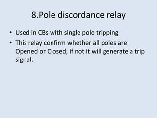 8.Pole discordance relay
• Used in CBs with single pole tripping
• This relay confirm whether all poles are
Opened or Closed, if not it will generate a trip
signal.
 