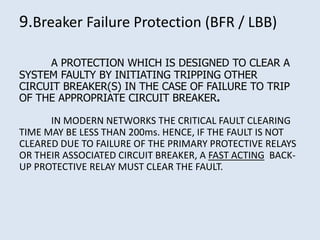 9.Breaker Failure Protection (BFR / LBB)
A PROTECTION WHICH IS DESIGNED TO CLEAR A
SYSTEM FAULTY BY INITIATING TRIPPING OTHER
CIRCUIT BREAKER(S) IN THE CASE OF FAILURE TO TRIP
OF THE APPROPRIATE CIRCUIT BREAKER.
IN MODERN NETWORKS THE CRITICAL FAULT CLEARING
TIME MAY BE LESS THAN 200ms. HENCE, IF THE FAULT IS NOT
CLEARED DUE TO FAILURE OF THE PRIMARY PROTECTIVE RELAYS
OR THEIR ASSOCIATED CIRCUIT BREAKER, A FAST ACTING BACK-
UP PROTECTIVE RELAY MUST CLEAR THE FAULT.
 