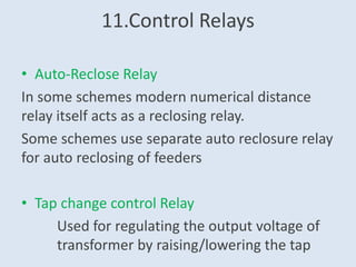 11.Control Relays
• Auto-Reclose Relay
In some schemes modern numerical distance
relay itself acts as a reclosing relay.
Some schemes use separate auto reclosure relay
for auto reclosing of feeders
• Tap change control Relay
Used for regulating the output voltage of
transformer by raising/lowering the tap
 