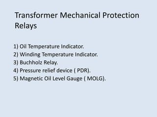 Transformer Mechanical Protection
Relays
1) Oil Temperature Indicator.
2) Winding Temperature Indicator.
3) Buchholz Relay.
4) Pressure relief device ( PDR).
5) Magnetic Oil Level Gauge ( MOLG).
 