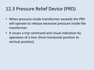 12.3 Pressure Relief Device (PRD)
• When pressure inside transformer exceeds the PRV
will operate to release excessive pressure inside the
transformer.
• It issues a trip command and visual indication by
operation of a liver (from horizontal position to
vertical position)
 