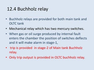 12.4 Buchholz relay
• Buchholz relays are provided for both main tank and
OLTC tank
• Mechanical relay which has two mercury switches.
• When gas or oil surge produced by internal fault
enters the chamber the position of switches deflects
and it will make alarm in stage-1,
• trip is provided in stage-2 of Main tank Buchholz
relay.
• Only trip output is provided in OLTC buchholz relay.
 