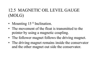 12.5 MAGNETIC OIL LEVEL GAUGE
(MOLG)
• Mounting 15 0 Inclination.
• The movement of the float is transmitted to the
pointer by using a magnetic coupling.
• The follower magnet follows the driving magnet.
• The driving magnet remains inside the conservator
and the other magnet out side the conservator.
 