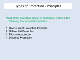 Types of Protection - Principles
Most of the protective relays in substation works in the
following fundamental principles.
1. Over current Protection Principle
2. Differential Protection
3. Pilot wire protection
4. Distance Protection
 