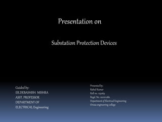Presentation on
Substation Protection Devices
Presented by:
Rahul Kumar
Roll no. 125069
Regd. No. 1201211280
Department of Electrical Engineering
Orissa engineering college
Guided by:
ER.DEBASHISH MISHRA
ASST. PROFESSOR
DEPARTMENT OF
ELECTRICAL Engineering
 