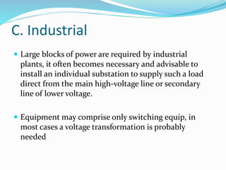 C. Industrial
 Large blocks of power are required by industrial
plants, it often becomes necessary and advisable to
install an individual substation to supply such a load
direct from the main high-voltage line or secondary
line of lower voltage.
 Equipment may comprise only switching equip, in
most cases a voltage transformation is probably
needed
 