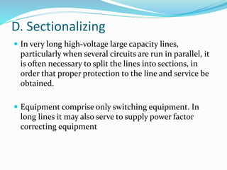D. Sectionalizing
 In very long high-voltage large capacity lines,
particularly when several circuits are run in parallel, it
is often necessary to split the lines into sections, in
order that proper protection to the line and service be
obtained.
 Equipment comprise only switching equipment. In
long lines it may also serve to supply power factor
correcting equipment
 