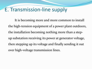 E. Transmission-line supply
It is becoming more and more common to install
the high-tension equipment of a power plant outdoors,
the installation becoming nothing more than a step-
up substation receiving its power at generator voltage,
then stepping up its voltage and finally sending it out
over high-voltage transmission lines.
 
