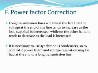 F. Power factor Correction
 Long transmission lines will reveal the fact that the
voltage at the end of the line tends to increase as the
load supplied is decreased, while on the other hand it
tends to decrease as the load is increased.
 It is necessary to use synchronous condensers, so to
control it power factor and voltage regulation may be
had at the end of a long transmission line.
 