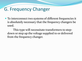 G. Frequency Changer
 To interconnect two systems of different frequencies it
is absolutely necessary that the frequency changers be
used.
This type will necessitate transformers to step-
down or step up the voltage supplied to or delivered
from the frequency changer.
 
