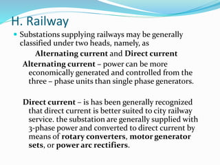 H. Railway
 Substations supplying railways may be generally
classified under two heads, namely, as
Alternating current and Direct current
Alternating current – power can be more
economically generated and controlled from the
three – phase units than single phase generators.
Direct current – is has been generally recognized
that direct current is better suited to city railway
service. the substation are generally supplied with
3-phase power and converted to direct current by
means of rotary converters, motor generator
sets, or power arc rectifiers.
 