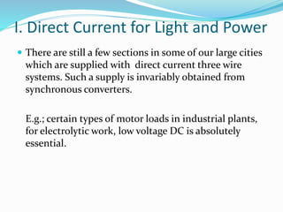 I. Direct Current for Light and Power
 There are still a few sections in some of our large cities
which are supplied with direct current three wire
systems. Such a supply is invariably obtained from
synchronous converters.
E.g.; certain types of motor loads in industrial plants,
for electrolytic work, low voltage DC is absolutely
essential.
 