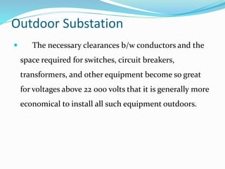 Outdoor Substation
 The necessary clearances b/w conductors and the
space required for switches, circuit breakers,
transformers, and other equipment become so great
for voltages above 22 000 volts that it is generally more
economical to install all such equipment outdoors.
 