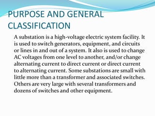 PURPOSE AND GENERAL
CLASSIFICATION
A substation is a high-voltage electric system facility. It
is used to switch generators, equipment, and circuits
or lines in and out of a system. It also is used to change
AC voltages from one level to another, and/or change
alternating current to direct current or direct current
to alternating current. Some substations are small with
little more than a transformer and associated switches.
Others are very large with several transformers and
dozens of switches and other equipment.
 