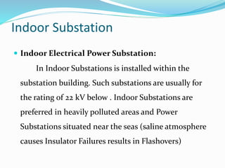 Indoor Substation
 Indoor Electrical Power Substation:
In Indoor Substations is installed within the
substation building. Such substations are usually for
the rating of 22 kV below . Indoor Substations are
preferred in heavily polluted areas and Power
Substations situated near the seas (saline atmosphere
causes Insulator Failures results in Flashovers)
 