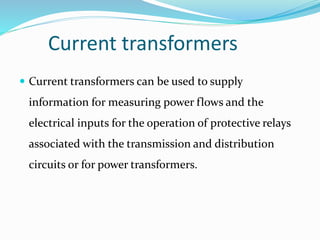 Current transformers
 Current transformers can be used to supply
information for measuring power flows and the
electrical inputs for the operation of protective relays
associated with the transmission and distribution
circuits or for power transformers.
 