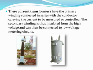  These current transformers have the primary
winding connected in series with the conductor
carrying the current to be measured or controlled. The
secondary winding is thus insulated from the high
voltage and can then be connected to low-voltage
metering circuits.
 