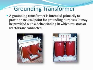 Grounding Transformer
 A grounding transformer is intended primarily to
provide a neutral point for grounding purposes. It may
be provided with a delta winding in which resistors or
reactors are connected.
 