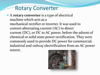 Rotary Converter
 A rotary converter is a type of electrical
machine which acts as a
mechanical rectifier or inverter. It was used to
convert alternating current (AC) to direct
current (DC), or DC to AC power, before the advent of
chemical or solid state power rectification. They were
commonly used to provide DC power for commercial,
industrial and railway electrification from an AC power
source.
 