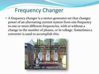 Frequency Changer
 A frequency changer is a motor-generator set that changes
power of an alternating current system from one frequency
to one or more different frequencies, with or without a
change in the number of phases, or in voltage. Sometimes a
converter is used to accomplish this.
 
