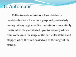 C. Automatic
Full automatic substations have obtained a
considerable favor for various purposed, particularly
among railway engineers. Such substations are entirely
unattended; they are started up automatically when a
train comes into the range of the particular station and
stopped when the train passed out of the range of the
station.
 