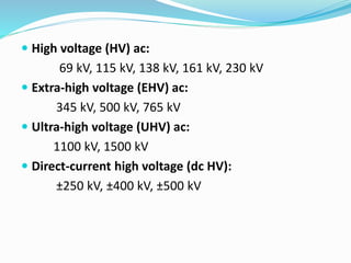  High voltage (HV) ac:
69 kV, 115 kV, 138 kV, 161 kV, 230 kV
 Extra-high voltage (EHV) ac:
345 kV, 500 kV, 765 kV
 Ultra-high voltage (UHV) ac:
1100 kV, 1500 kV
 Direct-current high voltage (dc HV):
±250 kV, ±400 kV, ±500 kV
 