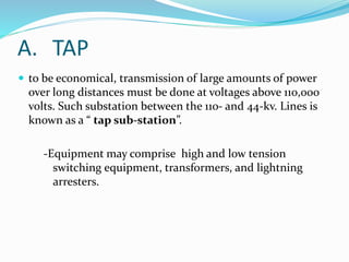  to be economical, transmission of large amounts of power
over long distances must be done at voltages above 110,000
volts. Such substation between the 110- and 44-kv. Lines is
known as a “ tap sub-station”.
-Equipment may comprise high and low tension
switching equipment, transformers, and lightning
arresters.
A. TAP
 