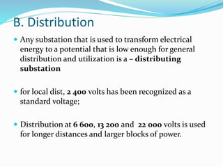 B. Distribution
 Any substation that is used to transform electrical
energy to a potential that is low enough for general
distribution and utilization is a – distributing
substation
 for local dist, 2 400 volts has been recognized as a
standard voltage;
 Distribution at 6 600, 13 200 and 22 000 volts is used
for longer distances and larger blocks of power.
 