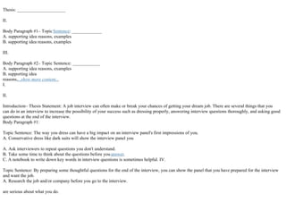 Thesis: _____________________
II.
Body Paragraph #1– TopicSentence: _____________
A. supporting idea reasons, examples
B. supporting idea reasons, examples
III.
Body Paragraph #2– Topic Sentence: ____________
A. supporting idea reasons, examples
B. supporting idea
reasons,...show more content...
I.
II.
Introduction– Thesis Statement: A job interview can often make or break your chances of getting your dream job. There are several things that you
can do in an interview to increase the possibility of your success such as dressing properly, answering interview questions thoroughly, and asking good
questions at the end of the interview.
Body Paragraph #1:
Topic Sentence: The way you dress can have a big impact on an interview panel's first impressions of you.
A. Conservative dress like dark suits will show the interview panel you
A. Ask interviewers to repeat questions you don't understand.
B. Take some time to think about the questions before youanswer.
C. A notebook to write down key words in interview questions is sometimes helpful. IV.
Topic Sentence: By preparing some thoughtful questions for the end of the interview, you can show the panel that you have prepared for the interview
and want the job.
A. Research the job and/or company before you go to the interview.
are serious about what you do.
 