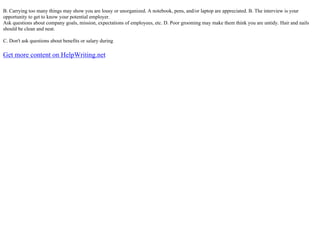 B. Carrying too many things may show you are lousy or unorganized. A notebook, pens, and/or laptop are appreciated. B. The interview is your
opportunity to get to know your potential employer.
Ask questions about company goals, mission, expectations of employees, etc. D. Poor grooming may make them think you are untidy. Hair and nails
should be clean and neat.
C. Don't ask questions about benefits or salary during
Get more content on HelpWriting.net
 