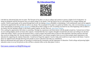 My Educational Plan
I divided my educational plan into two parts. The first part of my plan is to stay in college and continue to pursue a higher level of education. As
being an immigrant and the first person who ever attend college in my family, I feel the need of act as a role model for my younger siblings and
cousins. I believe good grade can be earned through hard work, but making college affordable is intimidating. I will continuously reach out for supports
and hunt for opportunities that can help me achieve my dream. The second part of my plan is to guide my brother, Joey, who is an incominghigh school
senior and planning on pursuing higher education at Indian River State College as well. Everything was hard for me at the beginning with no adults in
my family who has attended college or who barely speaks English, nor did I have an...show more content...
First, seeking for opportunities that relate to counseling. Through my experiences and observations with the people around me, I noticed most of them
are not working happily and do not know their capacity. I learned that they have negative thoughts towards their job and is not willing to try the best
within their ability, which it can turn the business down. I want to inspire and mentor them to discover their potentials, find their interests and what
they can do to change their life. Second, donate to a scholarship fund. I was fortune enough to born in an era where people attach importance to the
education by supporting the students financially. I would never forget the supports I receive today and would love to give back in the future. I want to
show my supportiveness through allowing more people to receive education and make my contribution.
Both my educational and career plans are focusing on reinforcing the community and the importance of education. Finish college and pursuing higher
education comes in as my first priority as this will have a domino effect on the other plans I wish to
Get more content on HelpWriting.net
 