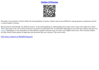 Outline Of Racism
Personally, I do not think it is hard to follow the moral guidelines of racism. I think it may be more difficult in varying agencies or professions and for
a various number of reasons.
Racism presents itself through very different avenues. As the moral guidelines in understanding racism make sense to some, they might not to others.
This is due in part to the way in which events have occurred in an individual's life. An individual's upbringing is one of the most common derivatives of
racism. Upbringing is a very strong factor of what influences people to become racist, or to have even slightly racial views. This is because children
are often reliant on their parents to shape them into the person they are to become. This involves their
Get more content on HelpWriting.net
 